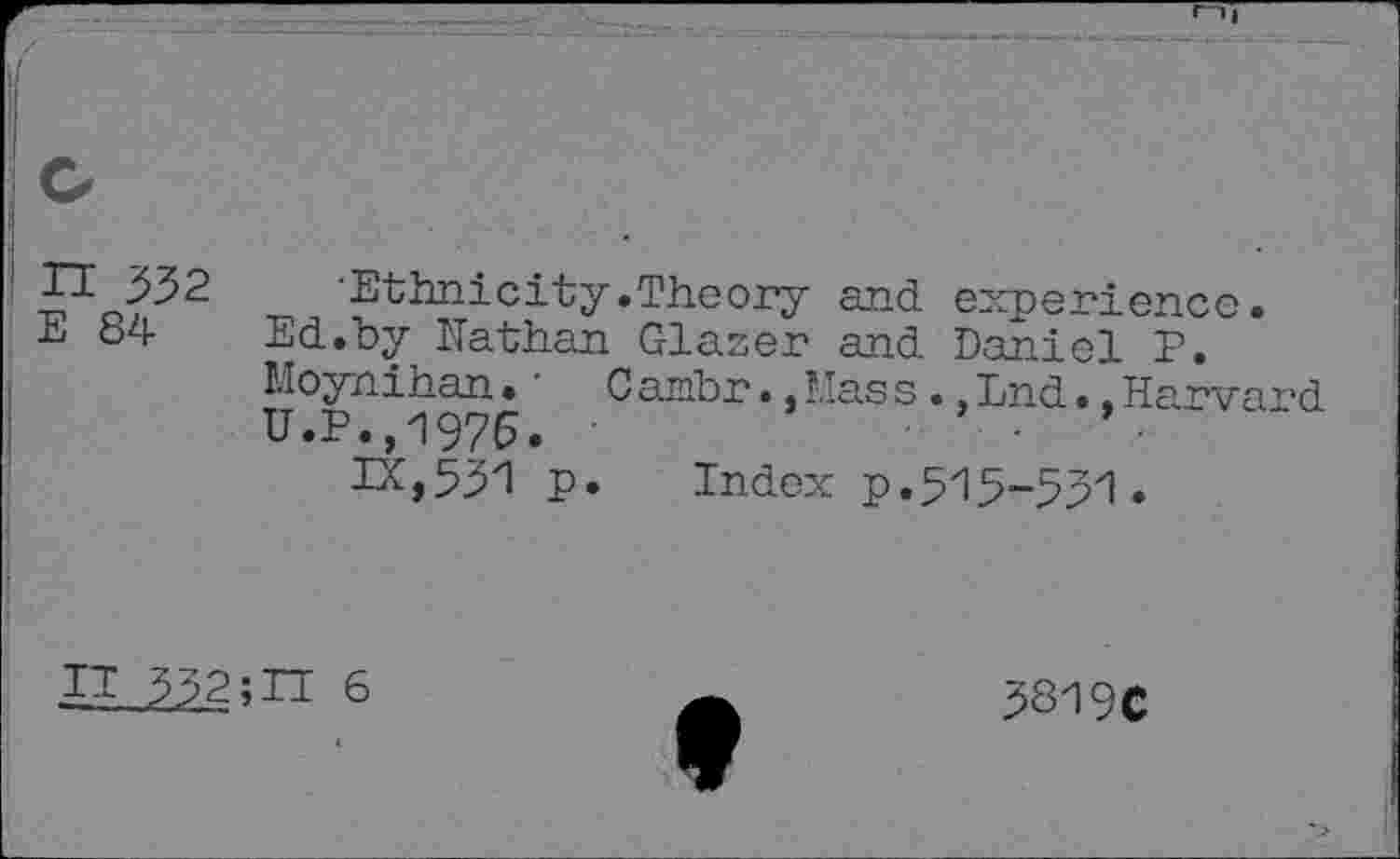 ﻿I H 332 E 84
Ethnicity.Theory and experience. Ed.by Kathan Glaser and Daniel P. Moynihan • ' C ambr •, Mas s ., End •, Harvard U.P.,1976.	■	■	’ •
IX,531 p. Index p.515-531.
IT 332;IT 6
3319C